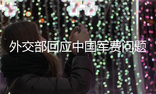 外交部回應中國軍費問題，權威解讀與多元視角分析