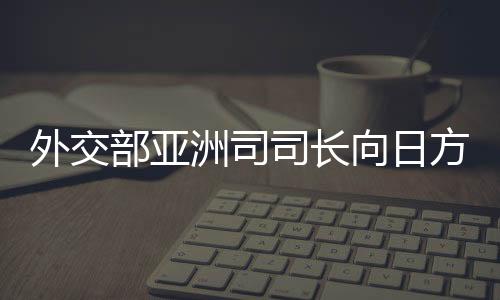 外交部亞洲司司長向日方提出嚴正交涉，深化理解，加強溝通，推動中日關(guān)系良性發(fā)展