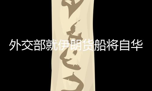 外交部就伊朗貨船將自華赴伊答問，深化經(jīng)貿(mào)合作，促進(jìn)中伊友好交流