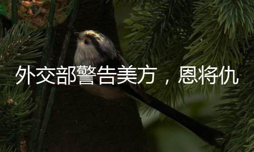 外交部警告美方，恩將仇報只會適得其反