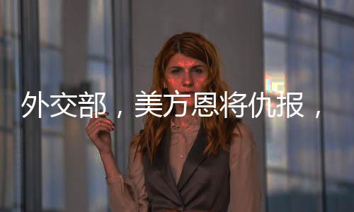 外交部，美方恩將仇報(bào)，中方奉陪到底——全面解析中美關(guān)系新動態(tài)