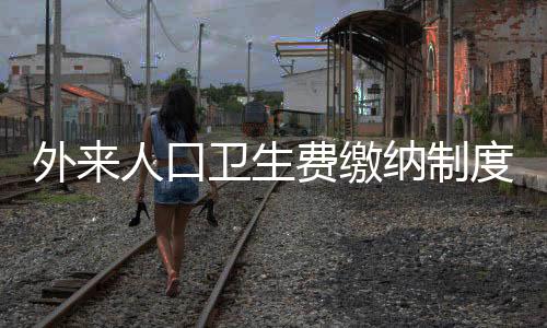 外來人口衛(wèi)生費繳納制度實施，城市管理的多維度解讀