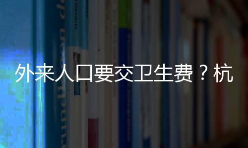 外來人口要交衛(wèi)生費(fèi)？杭州一地回應(yīng)