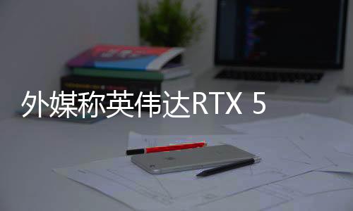 外媒稱英偉達(dá)RTX 50系顯卡發(fā)布表現(xiàn)糟糕 出現(xiàn)很多問題