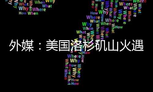 外媒：美國洛杉磯山火遇難人數(shù)升至24人