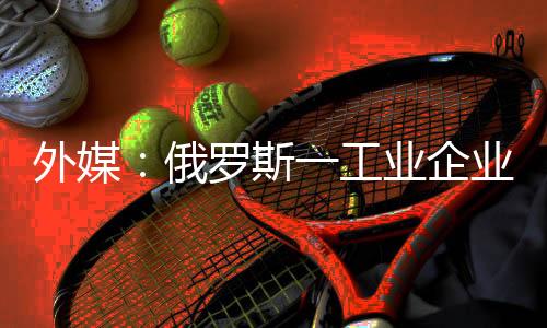 外媒：俄羅斯一工業(yè)企業(yè)遭烏軍襲擊后起火
