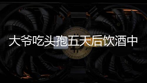 大爺吃頭孢五天后飲酒中毒，警惕藥物與酒精相互作用風(fēng)險(xiǎn)