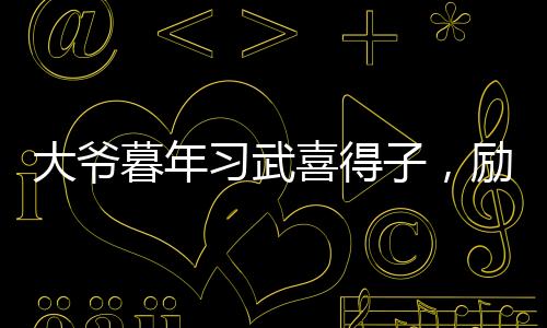大爺暮年習武喜得子，勵志故事溫暖人心
