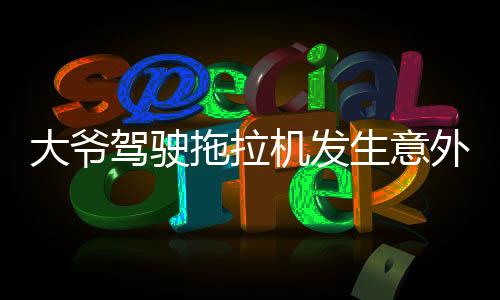 大爺駕駛拖拉機(jī)發(fā)生意外被碾壓，當(dāng)?shù)鼐o急救援全力展開(kāi)救治行動(dòng)