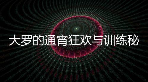 大羅的通宵狂歡與訓(xùn)練秘笈，精力充沛的生活模式解析