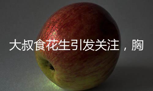大叔食花生引發(fā)關(guān)注，胸部變大現(xiàn)象探秘
