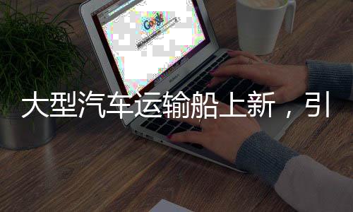 大型汽車運輸船上新，引領(lǐng)物流產(chǎn)業(yè)邁向新時代