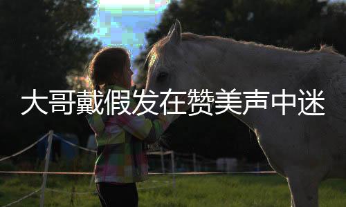 大哥戴假發(fā)在贊美聲中迷失自我