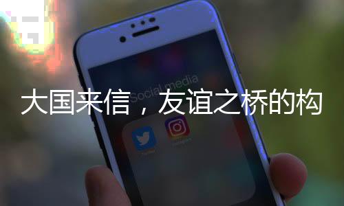 大國(guó)來(lái)信，友誼之橋的構(gòu)筑與深化