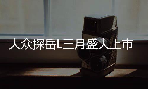 大眾探岳L三月盛大上市，全新車(chē)型引領(lǐng)市場(chǎng)新潮流