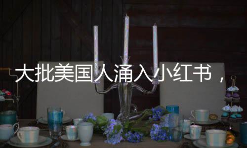 大批美國人涌入小紅書，全球社交新趨勢