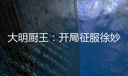 大明廚王：開局征服徐妙云的胃