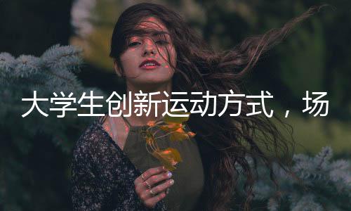 大學生創(chuàng)新運動方式，場地隔網(wǎng)羽毛球火熱開展