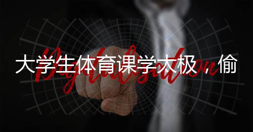 大學(xué)生體育課學(xué)太極，偷感太強(qiáng)背后的深層意義