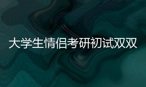 大學(xué)生情侶考研初試雙雙過線，勵志故事背后的辛勤付出與智慧閃耀