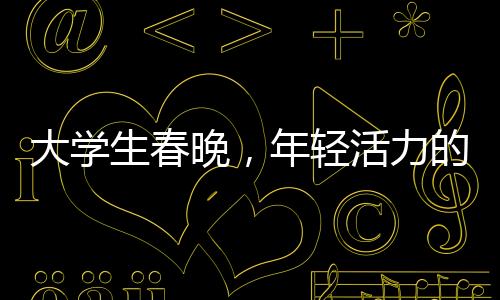 大學(xué)生春晚，年輕活力的舞臺(tái)，綻放青春的光彩