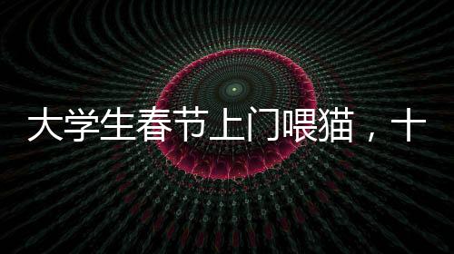大學(xué)生春節(jié)上門喂貓，十天收入超萬(wàn)元，寵物經(jīng)濟(jì)催生新型職業(yè)
