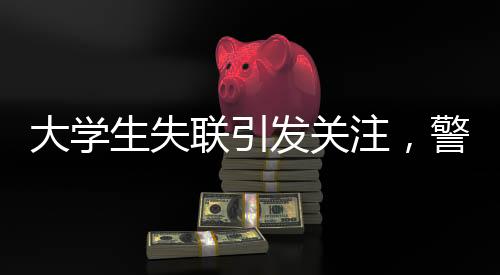 大學(xué)生失聯(lián)引發(fā)關(guān)注，警方發(fā)現(xiàn)其前往中越邊境