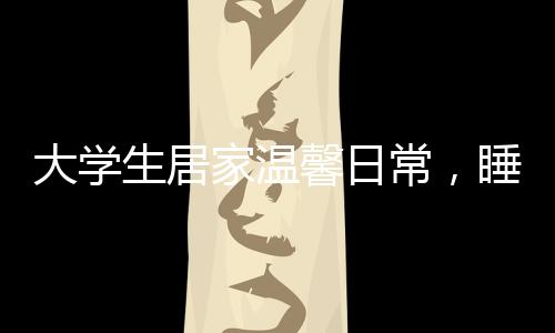 大學(xué)生居家溫馨日常，睡懶覺與特別的床頭飯桌文化