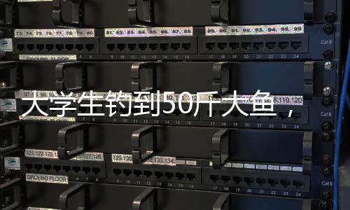 大學(xué)生釣到50斤大魚(yú)，創(chuàng)紀(jì)錄的釣魚(yú)經(jīng)歷揭秘