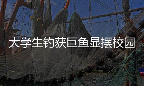 大學(xué)生釣獲巨魚顯擺校園兩小時，一次非凡的釣魚經(jīng)歷分享