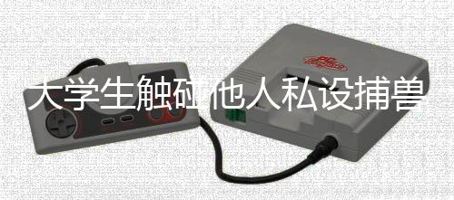 大學(xué)生觸碰他人私設(shè)捕獸電網(wǎng)身亡事件引起社會關(guān)注