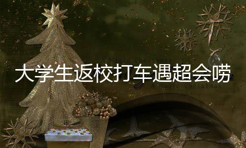 大學(xué)生返校打車遇超會嘮嗑的司機，一次意外的交流之旅