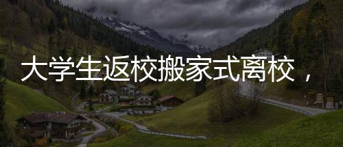 大學(xué)生返校搬家式離校，傳承與重塑