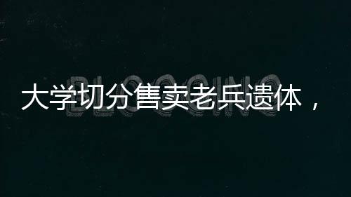 大學切分售賣老兵遺體，深度調查與反思