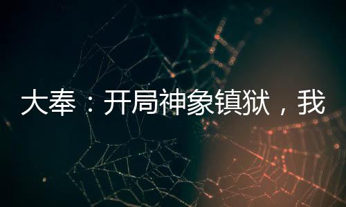 大奉：開(kāi)局神象鎮(zhèn)獄，我掠奪天命