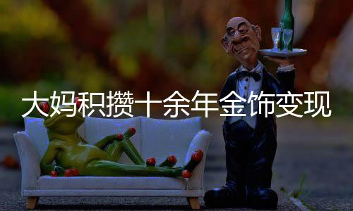 大媽積攢十余年金飾變現(xiàn)超八十萬，黃金投資的魅力與價值體現(xiàn)