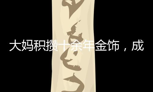 大媽積攢十余年金飾，成功變現(xiàn)八十余萬，黃金投資的魅力與價值體現(xiàn)