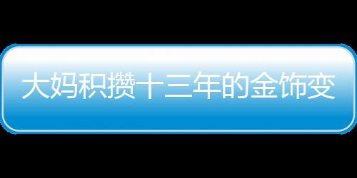 大媽積攢十三年的金飾變現(xiàn)超八十萬，黃金投資的魅力與價值體現(xiàn)