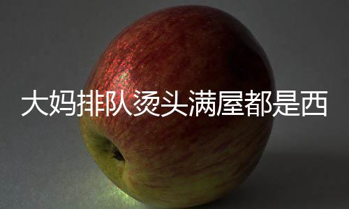 大媽排隊(duì)燙頭滿屋都是西蘭花，時尚潮流下的獨(dú)特風(fēng)景線