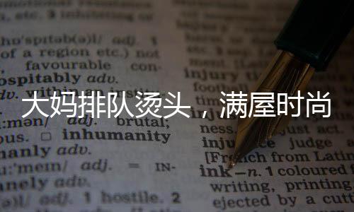 大媽排隊(duì)燙頭，滿屋時(shí)尚一片西蘭花——熱議當(dāng)代流行發(fā)型趨勢(shì)