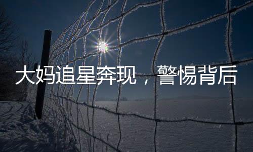 大媽追星奔現(xiàn)，警惕背后的騙局