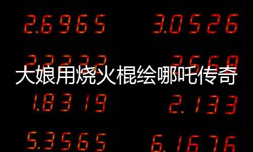 大娘用燒火棍繪哪吒傳奇，民間藝術(shù)驚艷世人