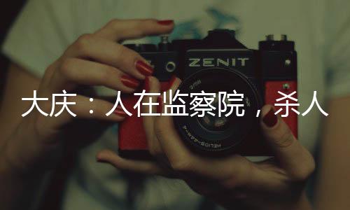 大慶：人在監(jiān)察院，殺人問長(zhǎng)生