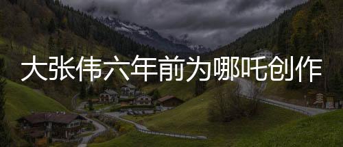 大張偉六年前為哪吒創(chuàng)作歌曲，神秘之作近日被曝光