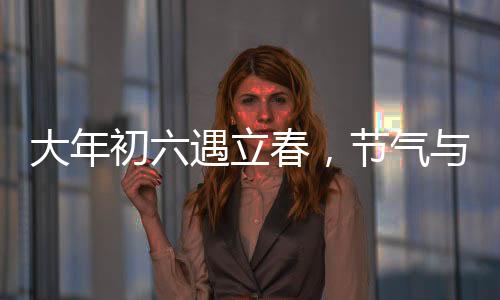 大年初六遇立春，節(jié)氣與民俗的交融盛宴