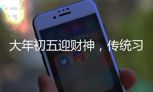 大年初五迎財神，傳統(tǒng)習俗與現(xiàn)代慶祝