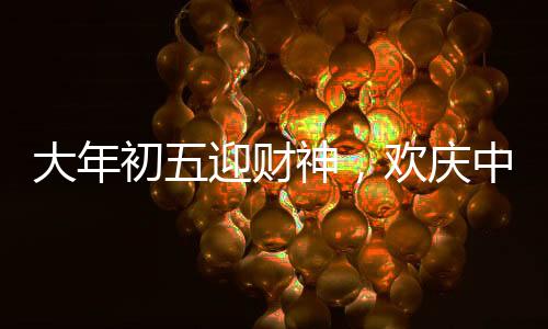 大年初五迎財(cái)神，歡慶中國(guó)傳統(tǒng)節(jié)日