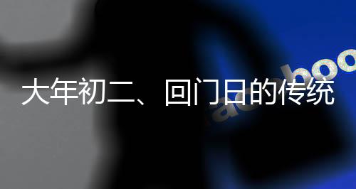 大年初二、回門日的傳統(tǒng)與現(xiàn)代慶祝