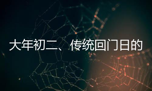 大年初二、傳統(tǒng)回門(mén)日的獨(dú)特風(fēng)情與文化內(nèi)涵