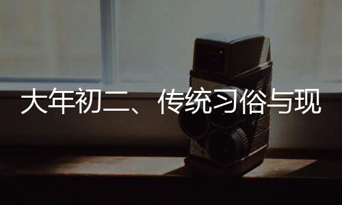 大年初二、傳統(tǒng)習(xí)俗與現(xiàn)代生活的交融